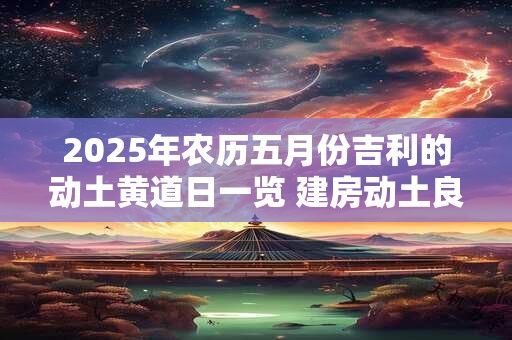 2025年农历五月份吉利的动土黄道日一览 建房动土良机