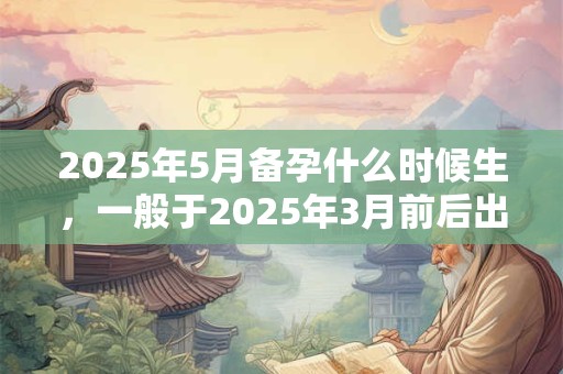 2025年5月备孕什么时候生，一般于2025年3月前后出生