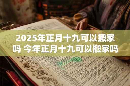 2025年正月十九可以搬家吗 今年正月十九可以搬家吗