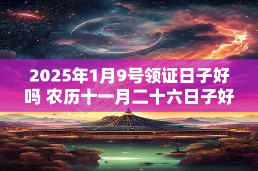 2025年1月9号领证日子好吗 农历十一月二十六日子好吗