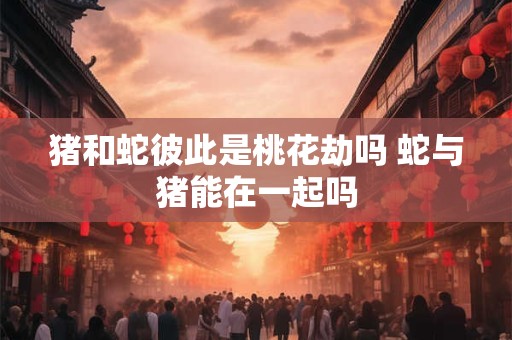 猪和蛇彼此是桃花劫吗 蛇与猪能在一起吗
