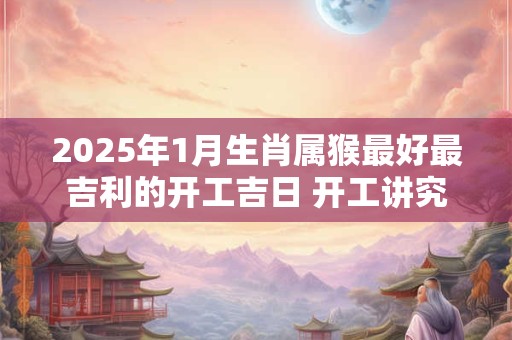 2025年1月生肖属猴最好最吉利的开工吉日 开工讲究事项