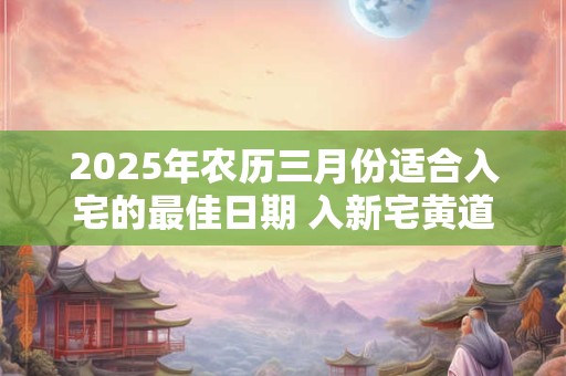 2025年农历三月份适合入宅的最佳日期 入新宅黄道吉日