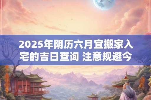 2025年阴历六月宜搬家入宅的吉日查询 注意规避今日所冲