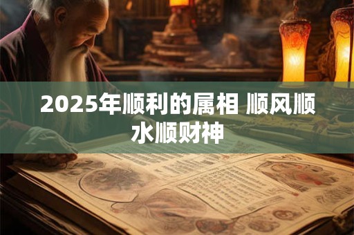 2025年顺利的属相 顺风顺水顺财神