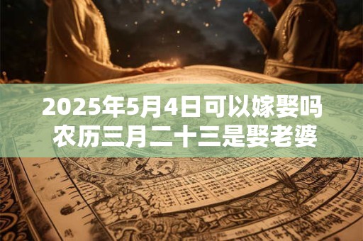 2025年5月4日可以嫁娶吗 农历三月二十三是娶老婆好日子吗
