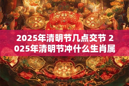 2025年清明节几点交节 2025年清明节冲什么生肖属相