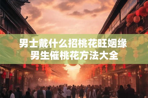 男士戴什么招桃花旺姻缘 男生催桃花方法大全 男士戴什么招桃花旺姻缘 男生催桃花方法大全
