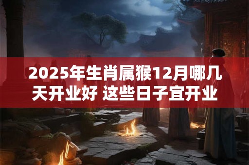 2025年生肖属猴12月哪几天开业好 这些日子宜开业开张