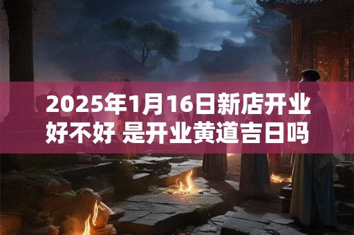 2025年1月16日新店开业好不好 是开业黄道吉日吗
