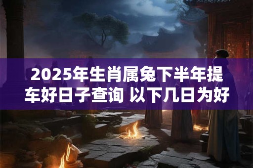 详细阅读:2025年生肖属兔下半年提车好日子查询 以下几日为好日子 2025年生肖属兔下半年提车好日子查询 以下几日为好日子