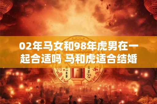 02年马女和98年虎男在一起合适吗 马和虎适合结婚吗