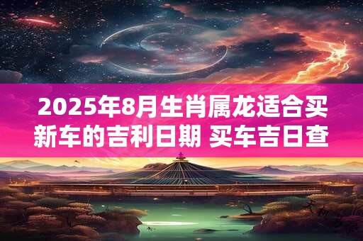 2025年8月生肖属龙适合买新车的吉利日期 买车吉日查询