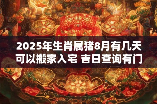 2025年生肖属猪8月有几天可以搬家入宅 吉日查询有门道
