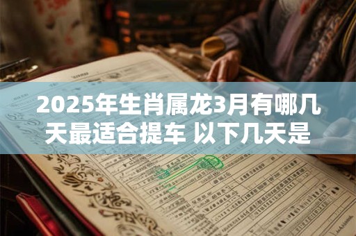 2025年生肖属龙3月有哪几天最适合提车 以下几天是吉日