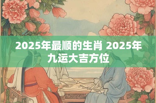 2025年最顺的生肖 2025年九运大吉方位