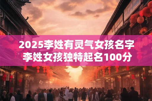2025李姓有灵气女孩名字 李姓女孩独特起名100分