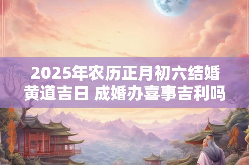 2025年农历正月初六结婚黄道吉日 成婚办喜事吉利吗