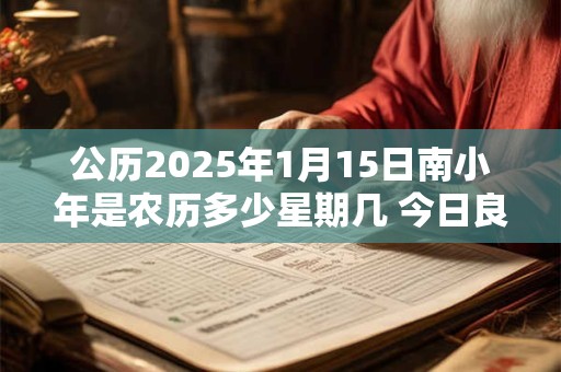 公历2025年1月15日南小年是农历多少星期几 今日良辰吉时