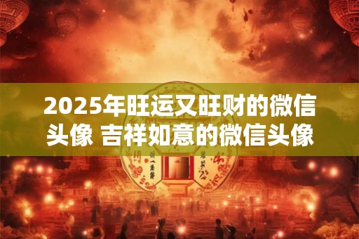2025年旺运又旺财的微信头像 吉祥如意的微信头像有哪些