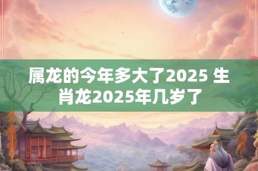 属龙的今年多大了2025 生肖龙2025年几岁了 属龙的今年多大了2025 生肖龙2025年几岁了