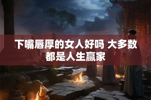 下嘴唇厚的女人好吗 大多数都是人生赢家