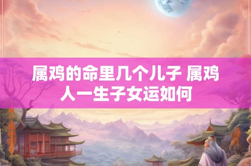 属鸡的命里几个儿子 属鸡人一生子女运如何