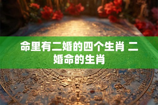 命里有二婚的四个生肖 二婚命的生肖 命里有二婚的四个生肖 二婚命的生肖