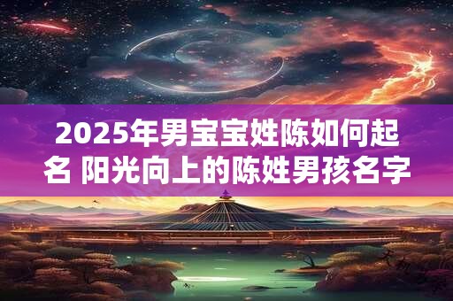 2025年男宝宝姓陈如何起名 阳光向上的陈姓男孩名字大全