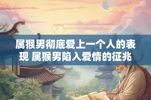 属猴男彻底爱上一个人的表现 属猴男陷入爱情的征兆