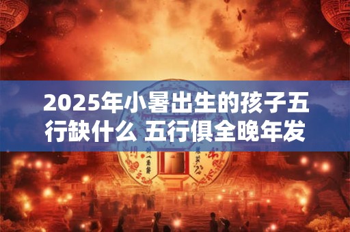 详细阅读:2025年小暑出生的孩子五行缺什么 五行俱全晚年发达 2025年小暑出生的孩子五行缺什么 五行俱全晚年发达
