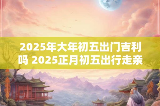 2025年大年初五出门吉利吗 2025正月初五出行走亲戚好吗