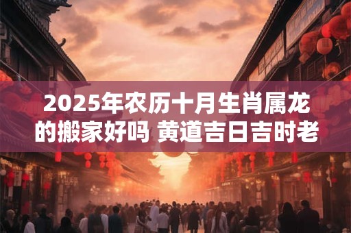 2025年农历十月生肖属龙的搬家好吗 黄道吉日吉时老黄历查询