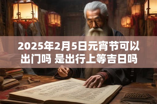 2025年2月5日元宵节可以出门吗 是出行上等吉日吗