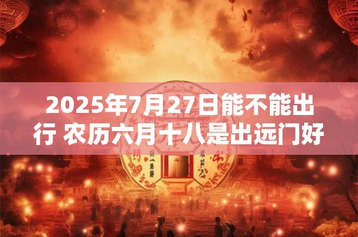 2025年7月27日能不能出行 农历六月十八是出远门好日子吗