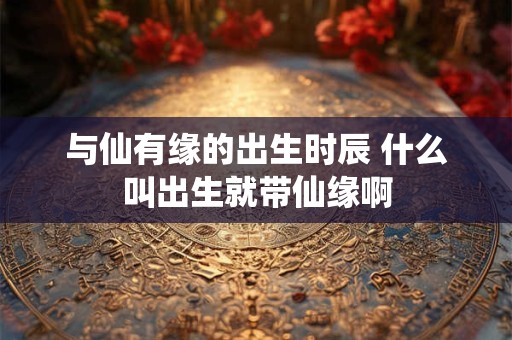 与仙有缘的出生时辰 什么叫出生就带仙缘啊