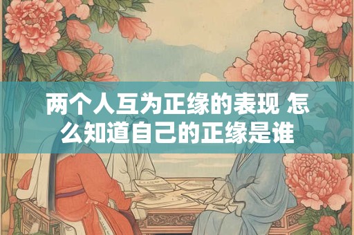 两个人互为正缘的表现 怎么知道自己的正缘是谁 两个人互为正缘的表现 怎么知道自己的正缘是谁