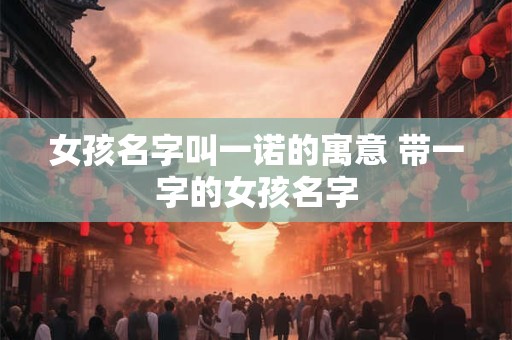 女孩名字叫一诺的寓意 带一字的女孩名字 女孩名字叫一诺的寓意 带一字的女孩名字