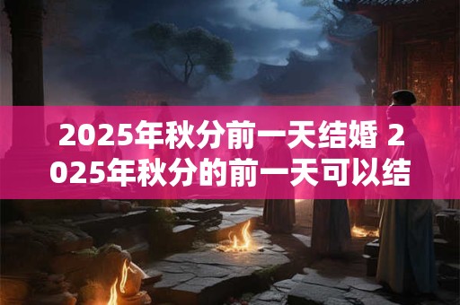 2025年秋分前一天结婚 2025年秋分的前一天可以结婚吗