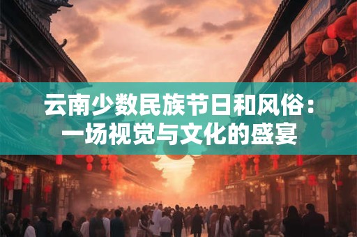 云南少数民族节日和风俗:一场视觉与文化的盛宴 云南少数民族节日和风俗:一场视觉与文化的盛宴