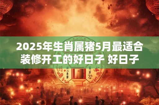 2025年生肖属猪5月最适合装修开工的好日子 好日子分析