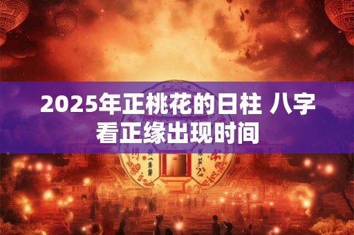 2025年正桃花的日柱 八字看正缘出现时间 2025年正桃花的日柱 八字看正缘出现时间