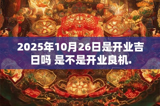 2025年10月26日是开业吉日吗 是不是开业良机.