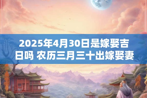 2025年4月30日是嫁娶吉日吗 农历三月三十出嫁娶妻如何