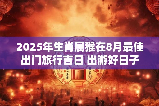 2025年生肖属猴在8月最佳出门旅行吉日 出游好日子