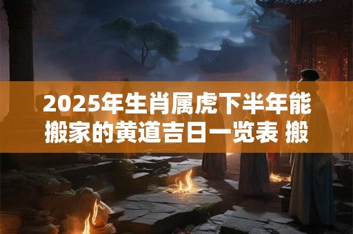 2025年生肖属虎下半年能搬家的黄道吉日一览表 搬家吉日