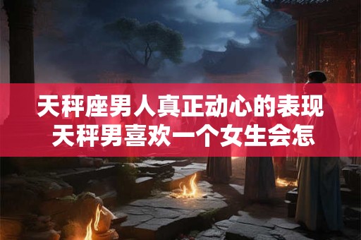 天秤座男人真正动心的表现 天秤男喜欢一个女生会怎么样