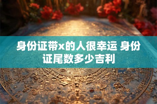 身份证带x的人很幸运 身份证尾数多少吉利