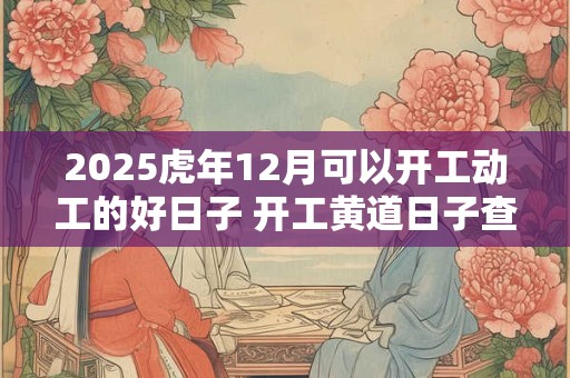 2025虎年12月可以开工动工的好日子 开工黄道日子查询