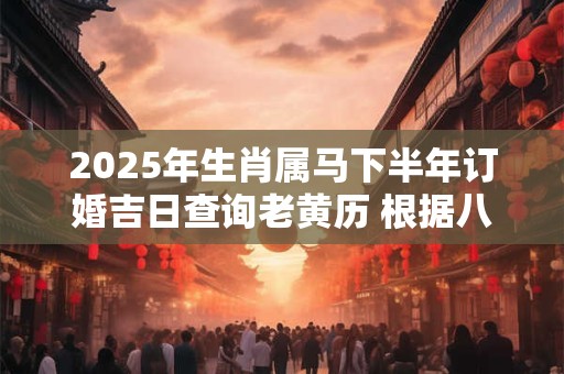 2025年生肖属马下半年订婚吉日查询老黄历 根据八字更加精准